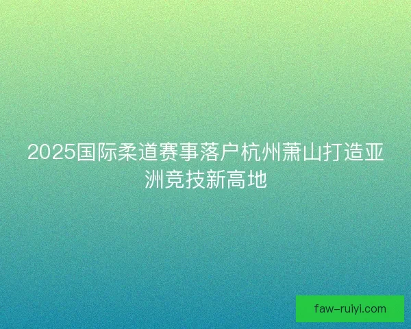 2025国际柔道赛事落户杭州萧山打造亚洲竞技新高地 2025国际柔道赛事落户杭州萧山打造亚洲竞技新高地