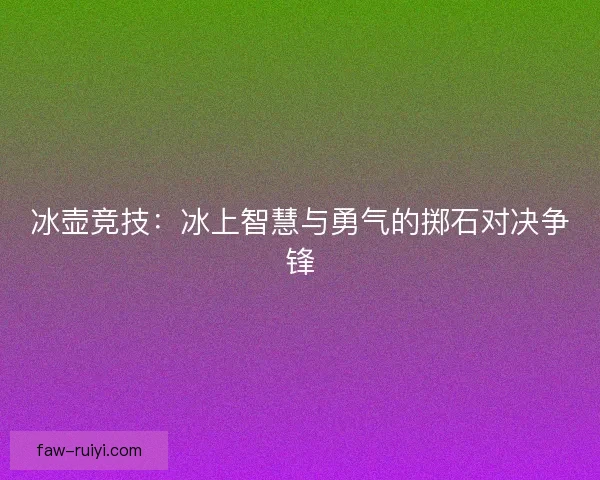 冰壶竞技:冰上智慧与勇气的掷石对决争锋 冰壶竞技:冰上智慧与勇气的掷石对决争锋