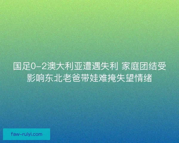 国足0-2澳大利亚遭遇失利 家庭团结受影响东北老爸带娃难掩失望情绪 国足0-2澳大利亚遭遇失利 家庭团结受影响东北老爸带娃难掩失望情绪