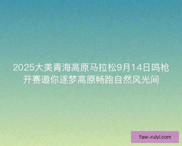 2025大美青海高原马拉松9月14日鸣枪开赛邀你逐梦高原畅跑自然风光间