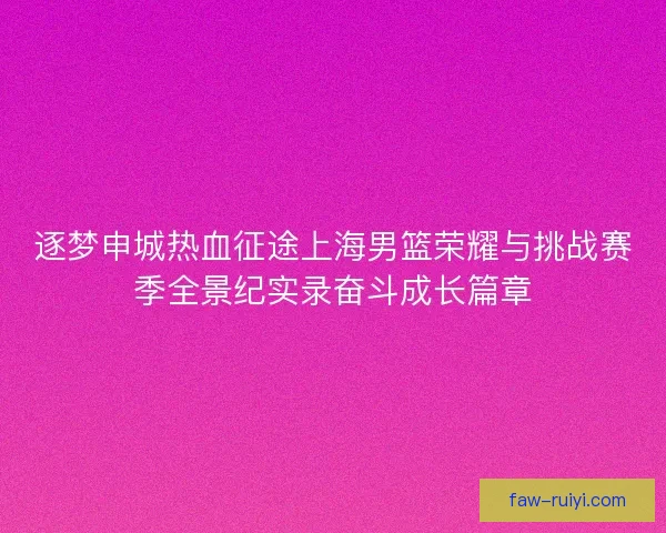 逐梦申城热血征途上海男篮荣耀与挑战赛季全景纪实录奋斗成长篇章