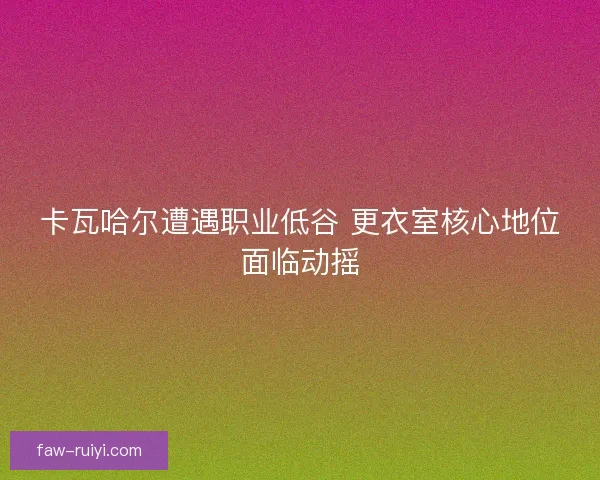 卡瓦哈尔遭遇职业低谷 更衣室核心地位面临动摇