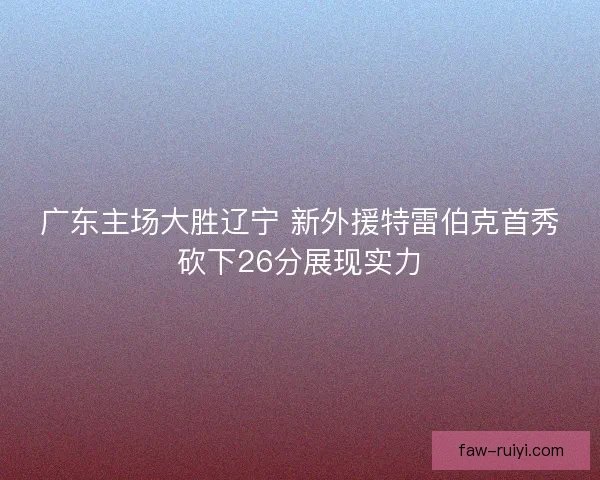 广东主场大胜辽宁 新外援特雷伯克首秀砍下26分展现实力 广东主场大胜辽宁 新外援特雷伯克首秀砍下26分展现实力