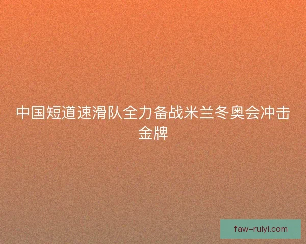 中国短道速滑队全力备战米兰冬奥会冲击金牌 中国短道速滑队全力备战米兰冬奥会冲击金牌