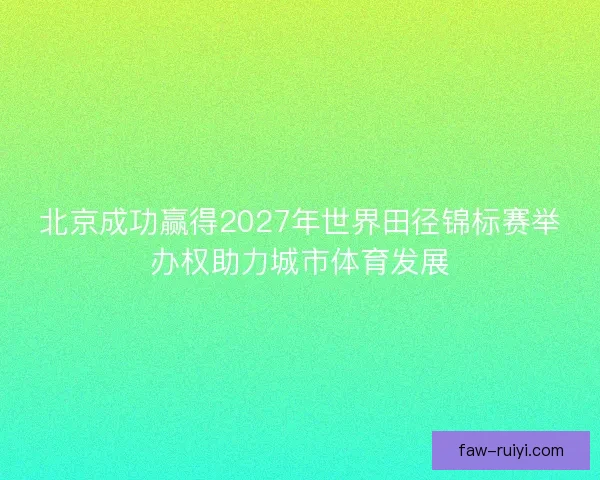 北京成功赢得2027年世界田径锦标赛举办权助力城市体育发展