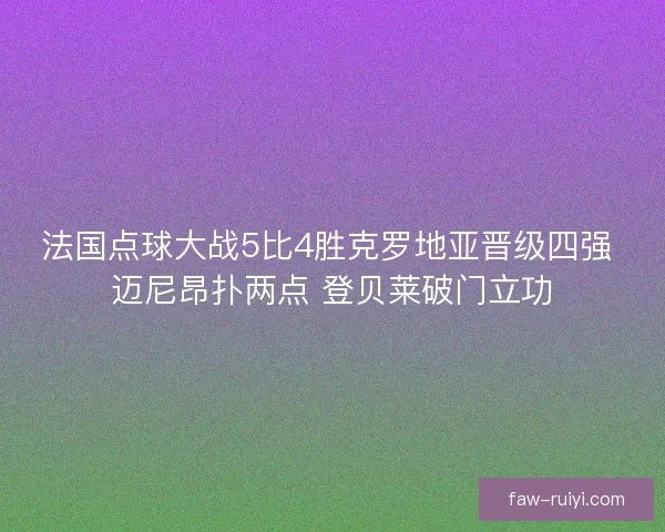 法国点球大战5比4胜克罗地亚晋级四强 迈尼昂扑两点 登贝莱破门立功 法国点球大战5比4胜克罗地亚晋级四强 迈尼昂扑两点 登贝莱破门立功