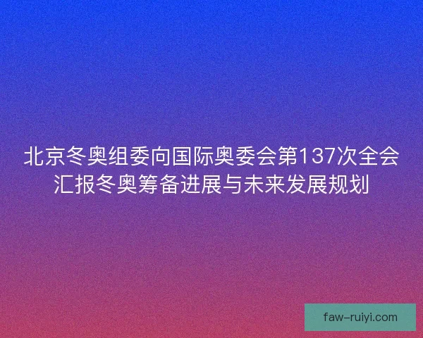 北京冬奥组委向国际奥委会第137次全会汇报冬奥筹备进展与未来发展规划