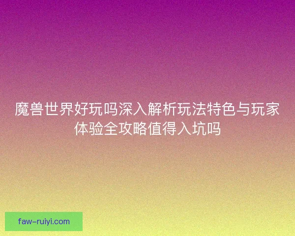 魔兽世界好玩吗深入解析玩法特色与玩家体验全攻略值得入坑吗 魔兽世界好玩吗深入解析玩法特色与玩家体验全攻略值得入坑吗