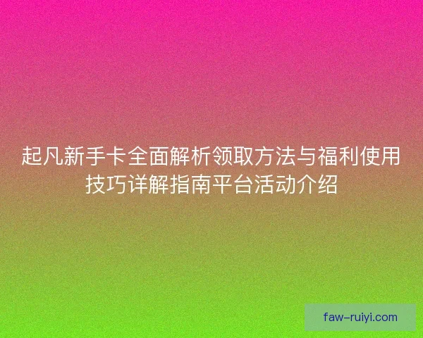 起凡新手卡全面解析领取方法与福利使用技巧详解指南平台活动介绍 起凡新手卡全面解析领取方法与福利使用技巧详解指南平台活动介绍
