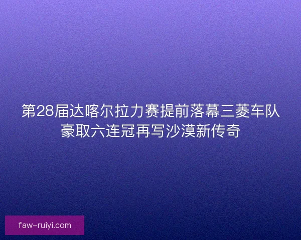 第28届达喀尔拉力赛提前落幕三菱车队豪取六连冠再写沙漠新传奇 第28届达喀尔拉力赛提前落幕三菱车队豪取六连冠再写沙漠新传奇