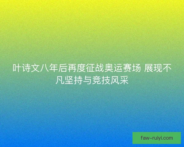 叶诗文八年后再度征战奥运赛场 展现不凡坚持与竞技风采 叶诗文八年后再度征战奥运赛场 展现不凡坚持与竞技风采