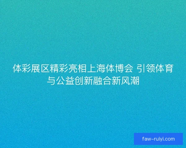 体彩展区精彩亮相上海体博会 引领体育与公益创新融合新风潮 体彩展区精彩亮相上海体博会 引领体育与公益创新融合新风潮
