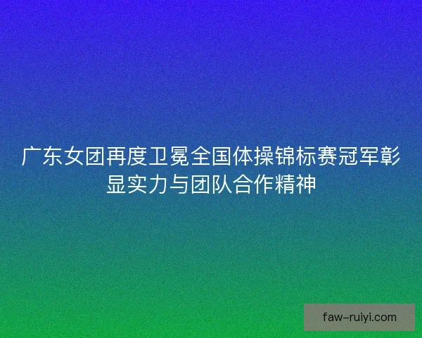 广东女团再度卫冕全国体操锦标赛冠军彰显实力与团队合作精神 广东女团再度卫冕全国体操锦标赛冠军彰显实力与团队合作精神