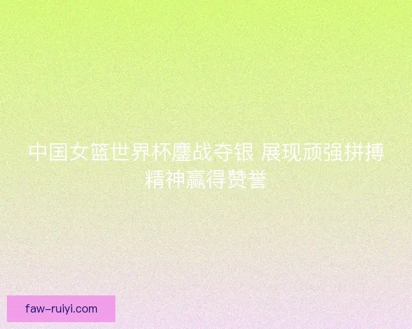 中国女篮世界杯鏖战夺银 展现顽强拼搏精神赢得赞誉