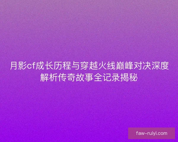 月影cf成长历程与穿越火线巅峰对决深度解析传奇故事全记录揭秘